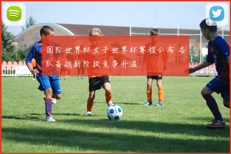 国际世界杯女子世界杯赛程公布 各队备战新阶段竞争升温