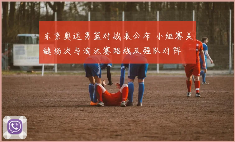 东京奥运男篮对战表公布 小组赛关键场次与淘汰赛路线及强队对阵
