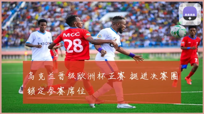 乌克兰晋级欧洲杯正赛 挺进决赛圈锁定参赛席位