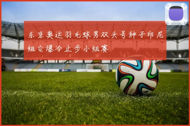 东京奥运羽毛球男双头号种子印尼组合爆冷止步小组赛