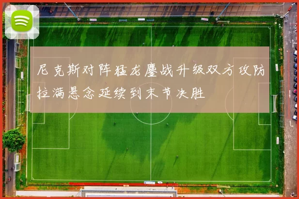 尼克斯对阵猛龙鏖战升级双方攻防拉满悬念延续到末节决胜