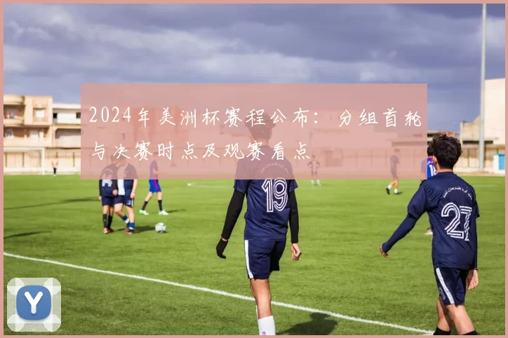 2024年美洲杯赛程公布:分组首轮与决赛时点及观赛看点