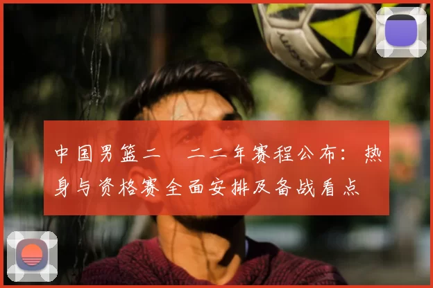 中国男篮二〇二二年赛程公布：热身与资格赛全面安排及备战看点