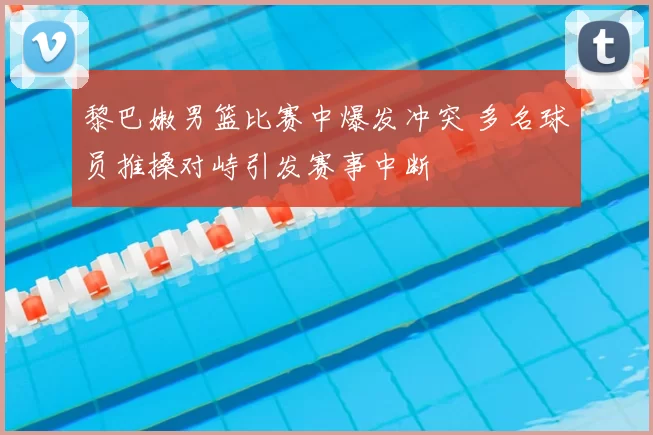 黎巴嫩男篮比赛中爆发冲突 多名球员推搡对峙引发赛事中断