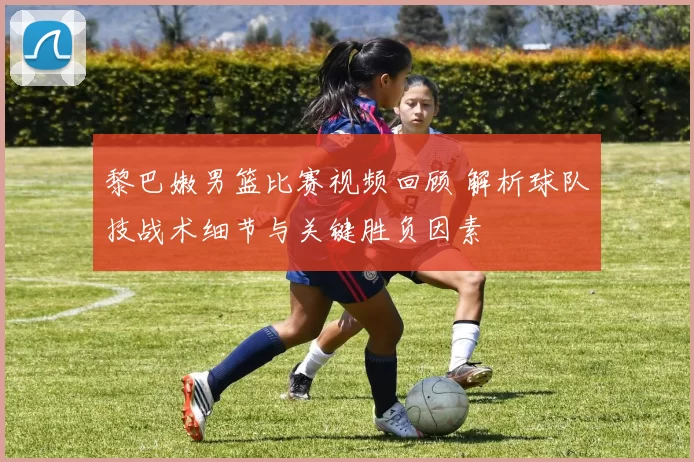 黎巴嫩男篮比赛视频回顾 解析球队技战术细节与关键胜负因素