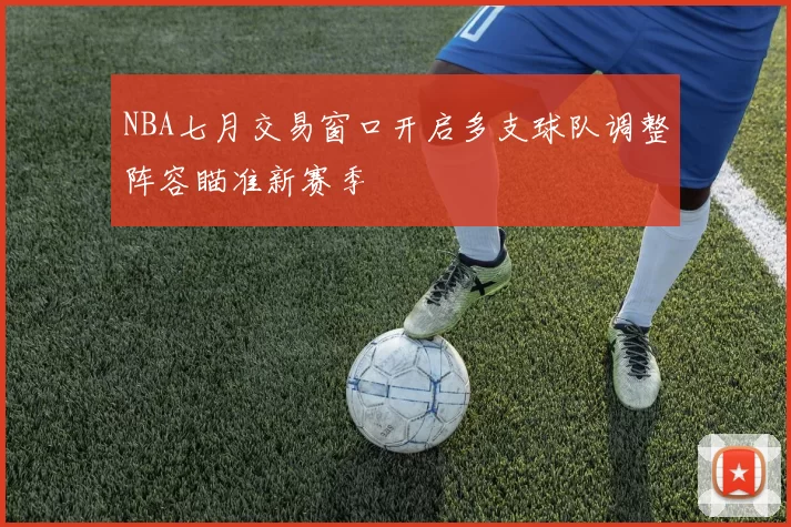 NBA七月交易窗口开启多支球队调整阵容瞄准新赛季