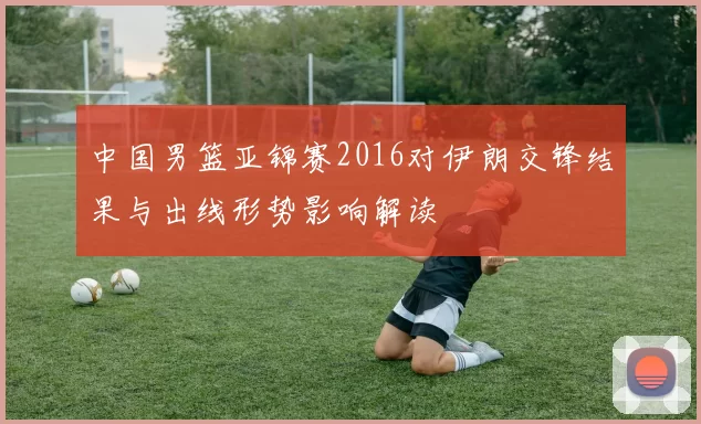 中国男篮亚锦赛2016对伊朗交锋结果与出线形势影响解读