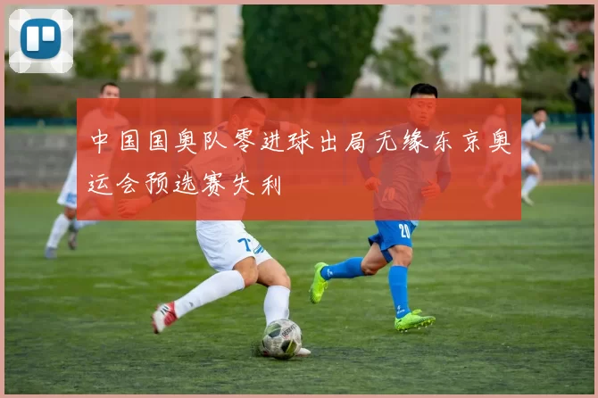 中国国奥队零进球出局无缘东京奥运会预选赛失利
