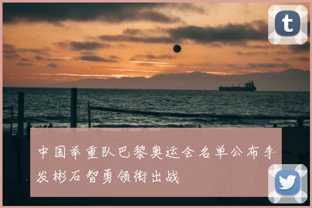 中国举重队巴黎奥运会名单公布李发彬石智勇领衔出战