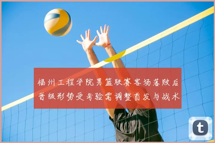 福州工程学院男篮联赛客场落败后晋级形势受考验需调整首发与战术