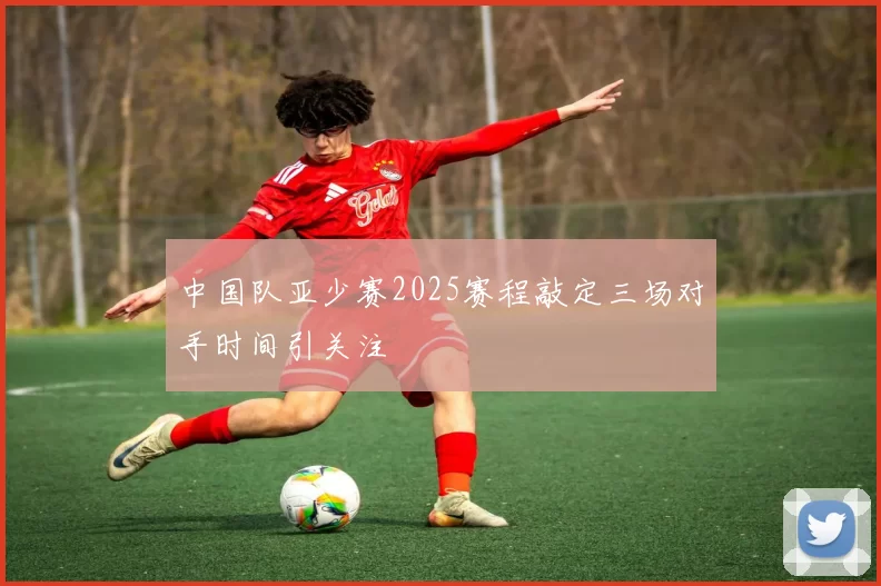 中国队亚少赛2025赛程敲定三场对手时间引关注