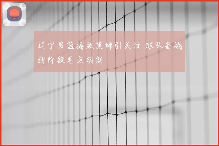 辽宁男篮播放集锦引关注 球队备战新阶段看点明朗