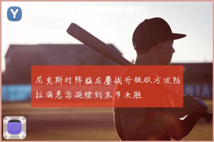 尼克斯对阵猛龙鏖战升级双方攻防拉满悬念延续到末节决胜