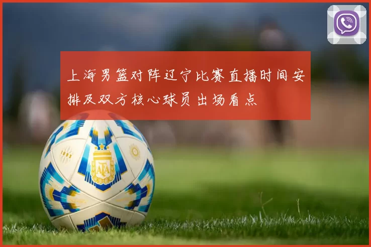 上海男篮对阵辽宁比赛直播时间安排及双方核心球员出场看点