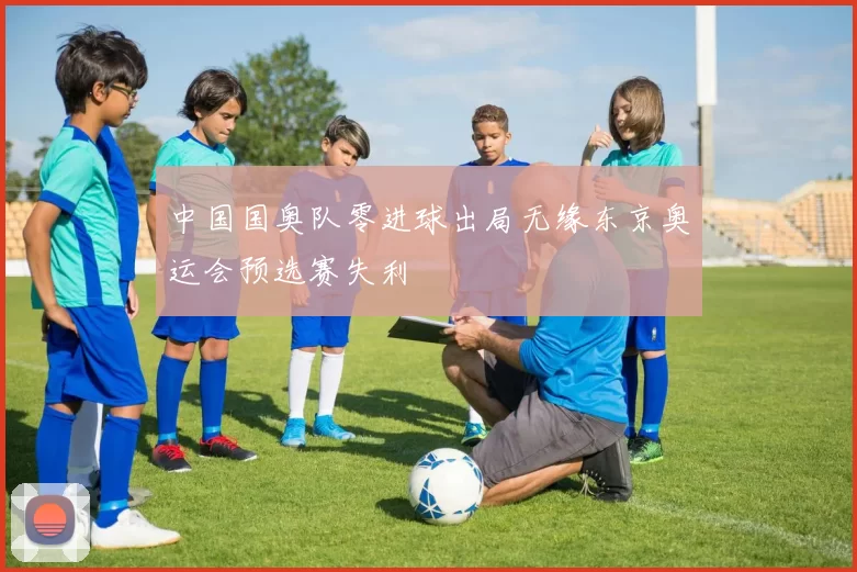 中国国奥队零进球出局无缘东京奥运会预选赛失利