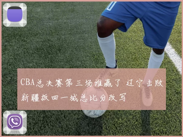 CBA总决赛第三场谁赢了 辽宁击败新疆扳回一城总比分改写