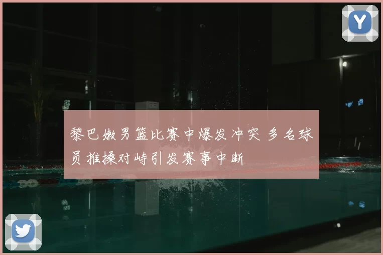 黎巴嫩男篮比赛中爆发冲突 多名球员推搡对峙引发赛事中断