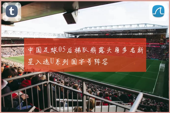 中国足球05后梯队崭露头角多名新星入选U系列国字号阵容