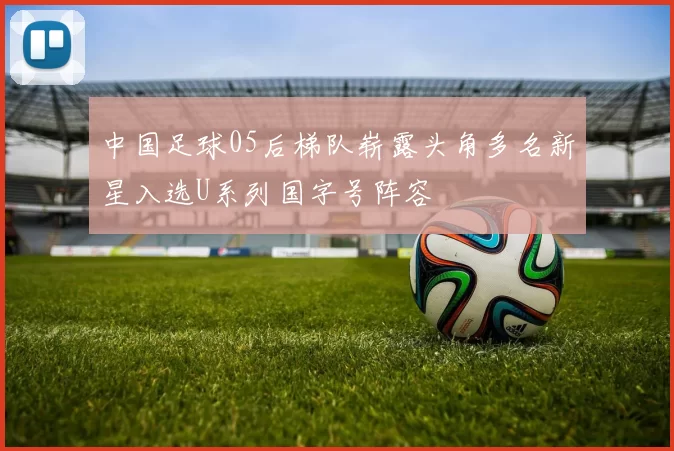 中国足球05后梯队崭露头角多名新星入选U系列国字号阵容