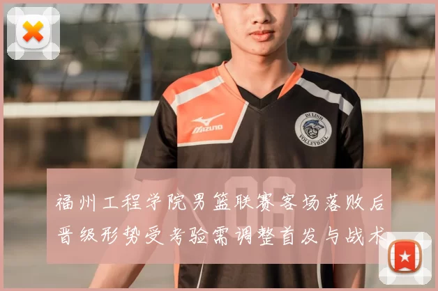福州工程学院男篮联赛客场落败后晋级形势受考验需调整首发与战术