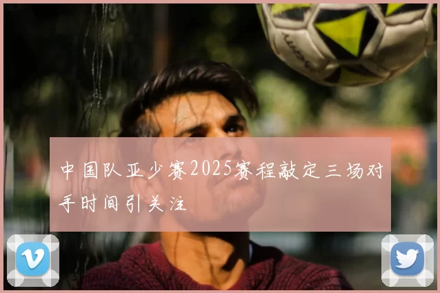 中国队亚少赛2025赛程敲定三场对手时间引关注