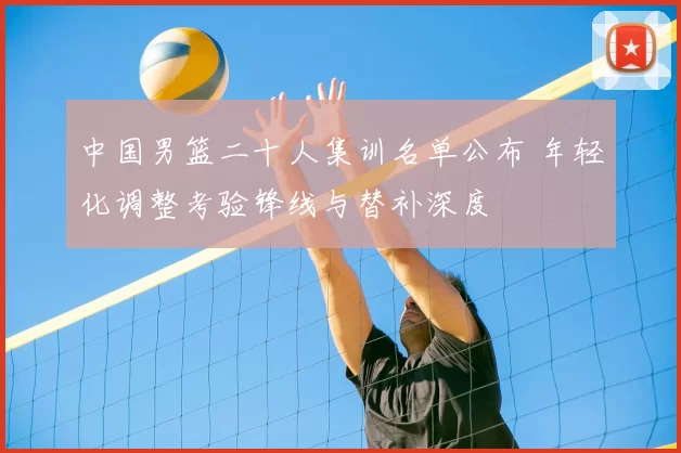 中国男篮二十人集训名单公布 年轻化调整考验锋线与替补深度