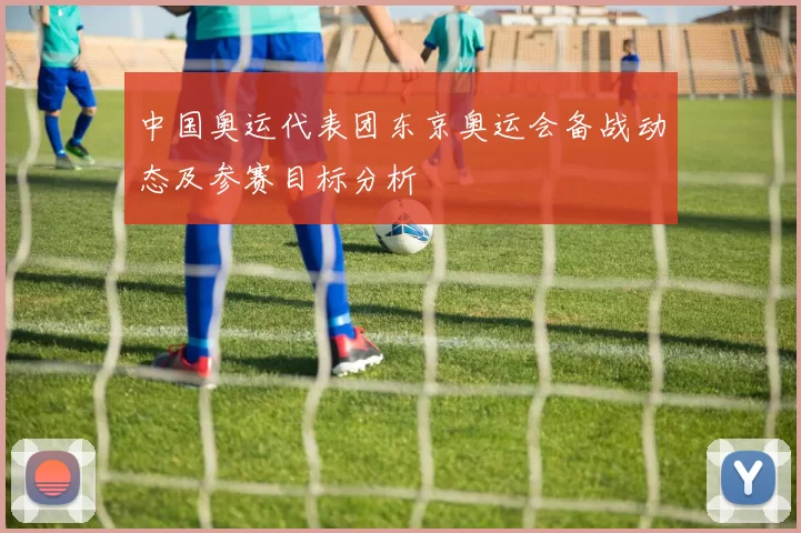 中国奥运代表团东京奥运会备战动态及参赛目标分析