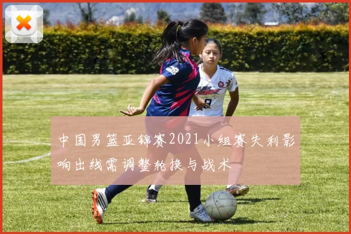 中国男篮亚锦赛2021小组赛失利影响出线需调整轮换与战术