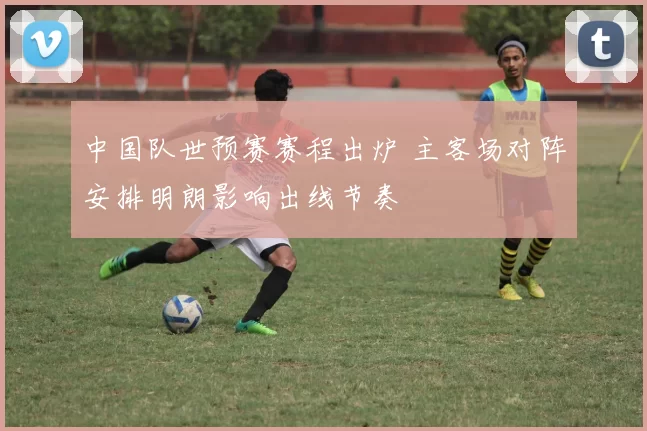 中国队世预赛赛程出炉 主客场对阵安排明朗影响出线节奏