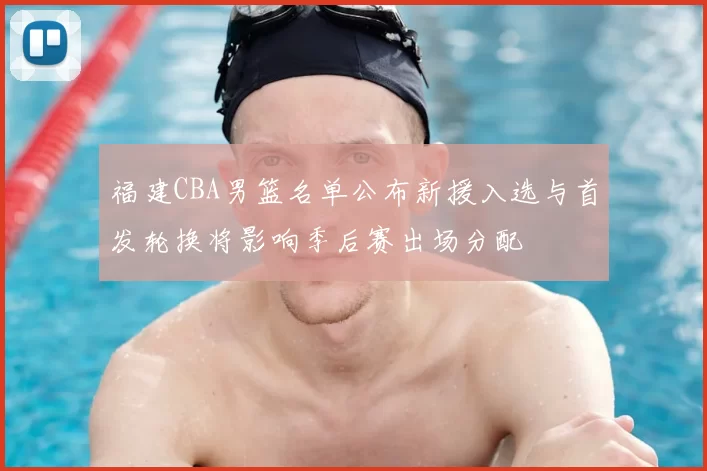 福建CBA男篮名单公布新援入选与首发轮换将影响季后赛出场分配